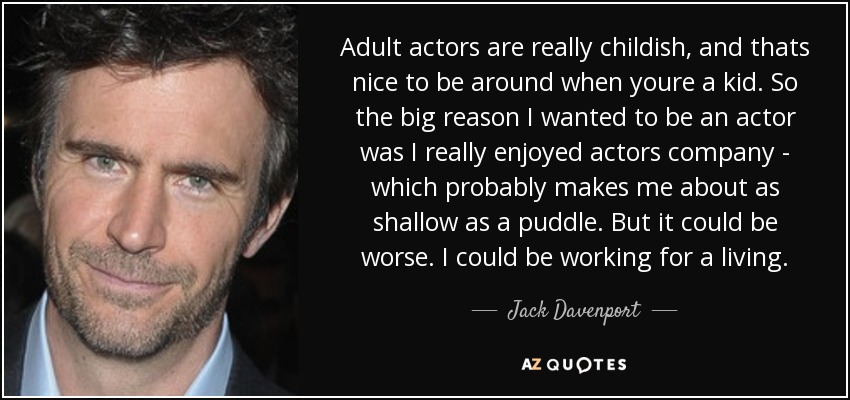 Adult actors are really childish, and thats nice to be around when youre a kid. So the big reason I wanted to be an actor was I really enjoyed actors company - which probably makes me about as shallow as a puddle. But it could be worse. I could be working for a living. - Jack Davenport