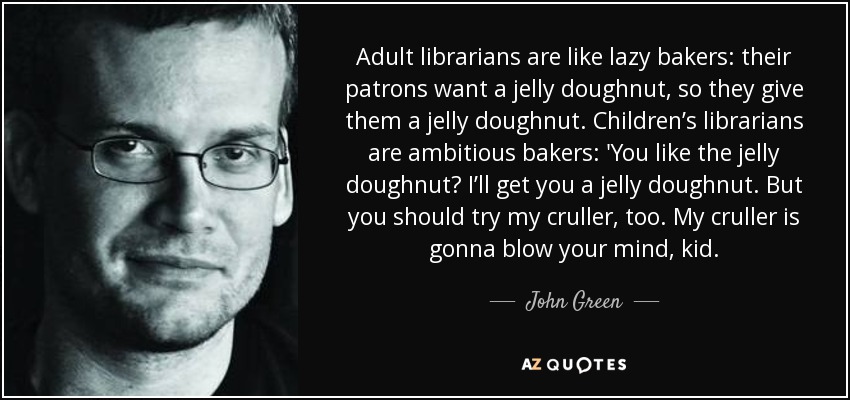 Adult librarians are like lazy bakers: their patrons want a jelly doughnut, so they give them a jelly doughnut. Children’s librarians are ambitious bakers: 'You like the jelly doughnut? I’ll get you a jelly doughnut. But you should try my cruller, too. My cruller is gonna blow your mind, kid. - John Green