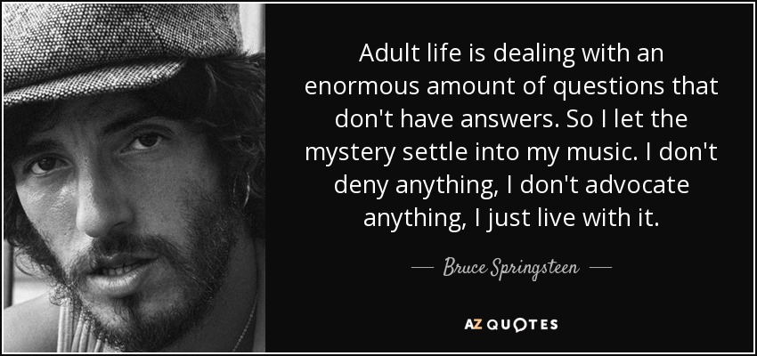 Adult life is dealing with an enormous amount of questions that don't have answers. So I let the mystery settle into my music. I don't deny anything, I don't advocate anything, I just live with it. - Bruce Springsteen