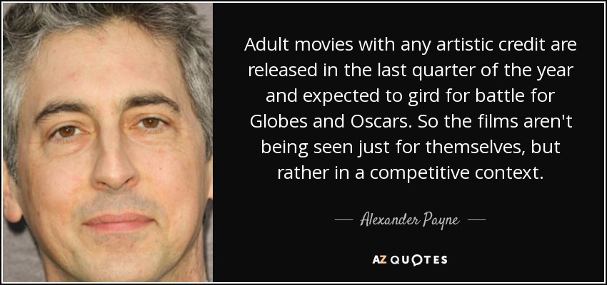 Adult movies with any artistic credit are released in the last quarter of the year and expected to gird for battle for Globes and Oscars. So the films aren't being seen just for themselves, but rather in a competitive context. - Alexander Payne