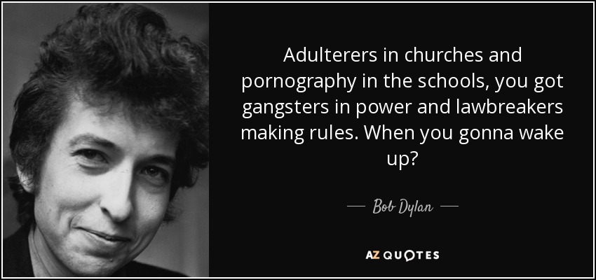 Adulterers in churches and pornography in the schools, you got gangsters in power and lawbreakers making rules. When you gonna wake up? - Bob Dylan