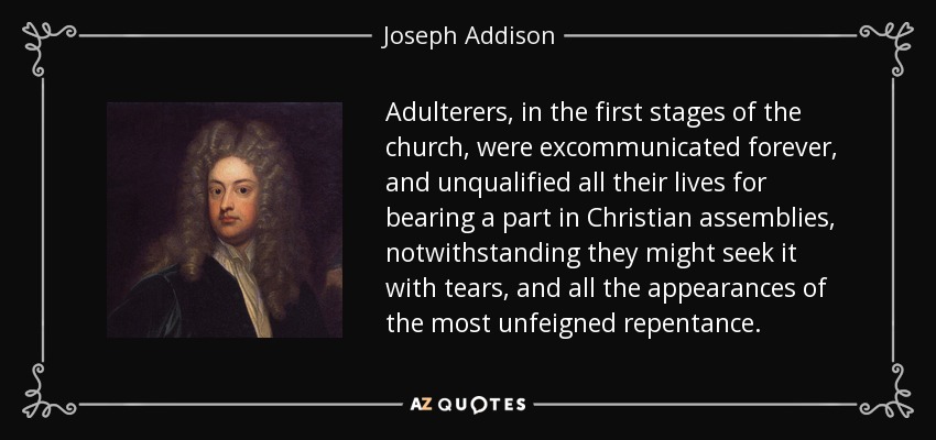 Adulterers, in the first stages of the church, were excommunicated forever, and unqualified all their lives for bearing a part in Christian assemblies, notwithstanding they might seek it with tears, and all the appearances of the most unfeigned repentance. - Joseph Addison