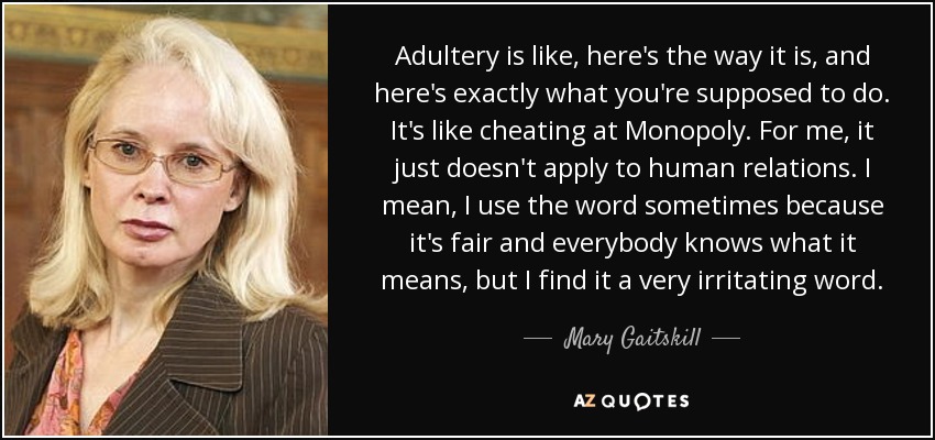 Adultery is like, here's the way it is, and here's exactly what you're supposed to do. It's like cheating at Monopoly. For me, it just doesn't apply to human relations. I mean, I use the word sometimes because it's fair and everybody knows what it means, but I find it a very irritating word. - Mary Gaitskill
