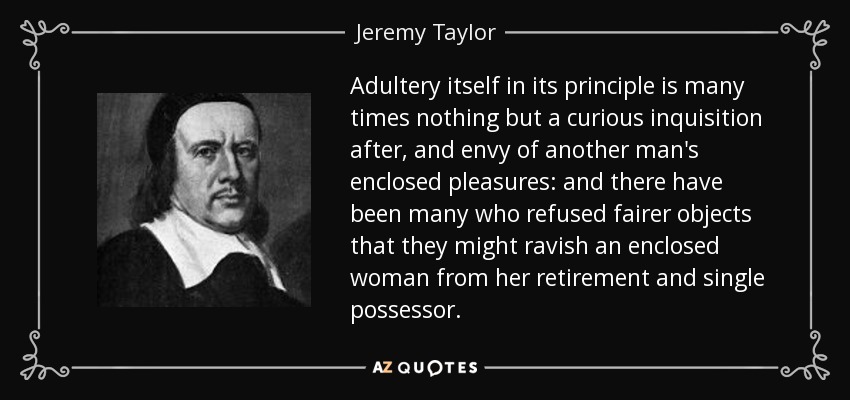 Adultery itself in its principle is many times nothing but a curious inquisition after, and envy of another man's enclosed pleasures: and there have been many who refused fairer objects that they might ravish an enclosed woman from her retirement and single possessor. - Jeremy Taylor