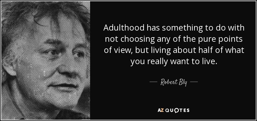 Adulthood has something to do with not choosing any of the pure points of view, but living about half of what you really want to live. - Robert Bly