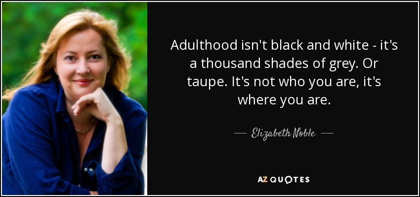 Adulthood isn't black and white - it's a thousand shades of grey. Or taupe. It's not who you are, it's where you are. - Elizabeth Noble