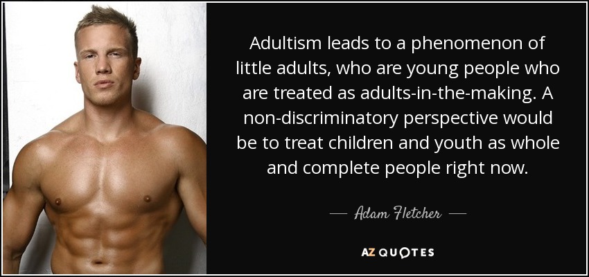 Adultism leads to a phenomenon of little adults, who are young people who are treated as adults-in-the-making. A non-discriminatory perspective would be to treat children and youth as whole and complete people right now. - Adam Fletcher