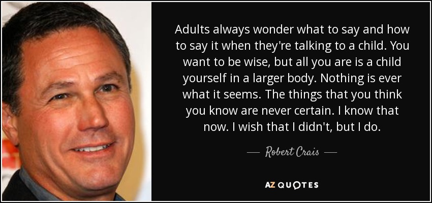 Adults always wonder what to say and how to say it when they're talking to a child. You want to be wise, but all you are is a child yourself in a larger body. Nothing is ever what it seems. The things that you think you know are never certain. I know that now. I wish that I didn't, but I do. - Robert Crais