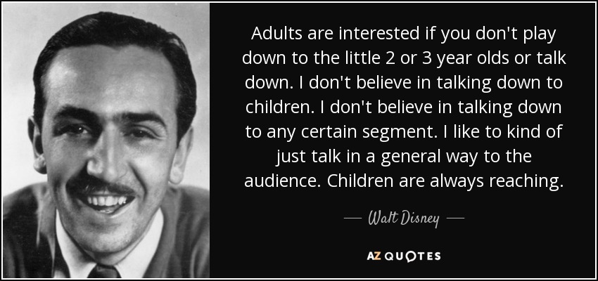 Adults are interested if you don't play down to the little 2 or 3 year olds or talk down. I don't believe in talking down to children. I don't believe in talking down to any certain segment. I like to kind of just talk in a general way to the audience. Children are always reaching. - Walt Disney
