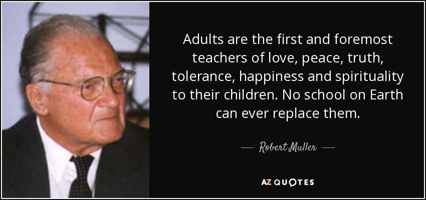 Adults are the first and foremost teachers of love, peace, truth, tolerance, happiness and spirituality to their children. No school on Earth can ever replace them. - Robert Muller