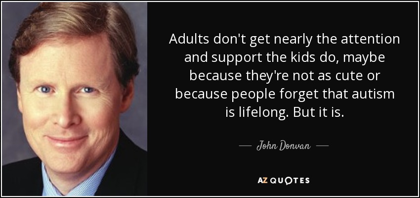 Adults don't get nearly the attention and support the kids do, maybe because they're not as cute or because people forget that autism is lifelong. But it is. - John Donvan