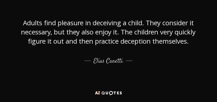 Adults find pleasure in deceiving a child. They consider it necessary, but they also enjoy it. The children very quickly figure it out and then practice deception themselves. - Elias Canetti