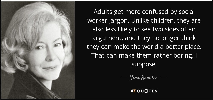 Adults get more confused by social worker jargon. Unlike children, they are also less likely to see two sides of an argument, and they no longer think they can make the world a better place. That can make them rather boring, I suppose. - Nina Bawden