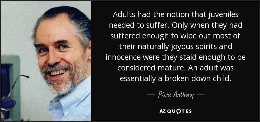 Adults had the notion that juveniles needed to suffer. Only when they had suffered enough to wipe out most of their naturally joyous spirits and innocence were they staid enough to be considered mature. An adult was essentially a broken-down child. - Piers Anthony