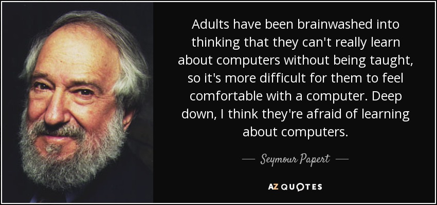 Adults have been brainwashed into thinking that they can't really learn about computers without being taught, so it's more difficult for them to feel comfortable with a computer. Deep down, I think they're afraid of learning about computers. - Seymour Papert