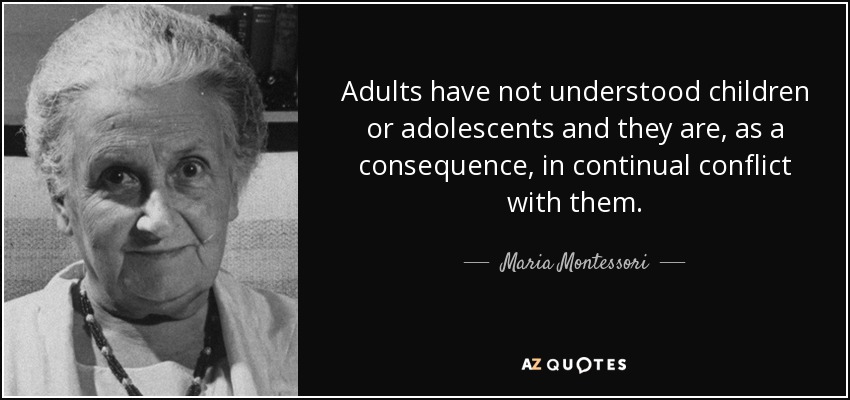 Adults have not understood children or adolescents and they are, as a consequence, in continual conflict with them. - Maria Montessori