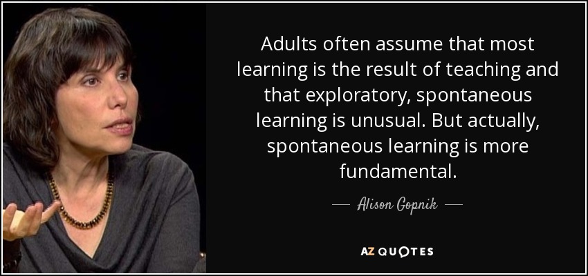 Adults often assume that most learning is the result of teaching and that exploratory, spontaneous learning is unusual. But actually, spontaneous learning is more fundamental. - Alison Gopnik
