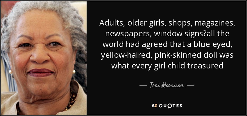 Adults, older girls, shops, magazines, newspapers, window signsall the world had agreed that a blue-eyed, yellow-haired, pink-skinned doll was what every girl child treasured - Toni Morrison