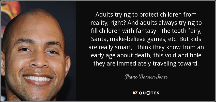 Adults trying to protect children from reality, right? And adults always trying to fill children with fantasy - the tooth fairy, Santa, make-believe games, etc. But kids are really smart, I think they know from an early age about death, this void and hole they are immediately traveling toward. - Shane Warren Jones