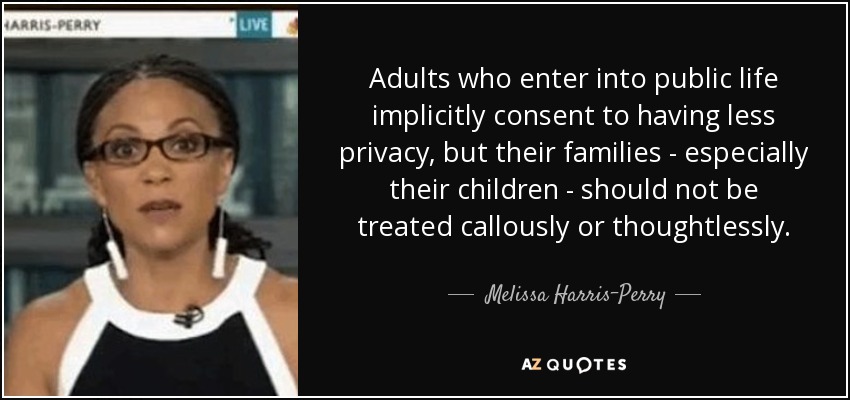 Adults who enter into public life implicitly consent to having less privacy, but their families - especially their children - should not be treated callously or thoughtlessly. - Melissa Harris-Perry