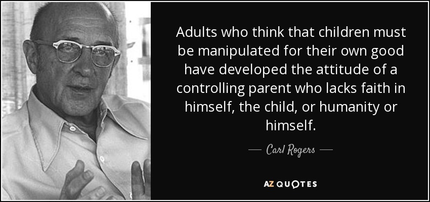 Adults who think that children must be manipulated for their own good have developed the attitude of a controlling parent who lacks faith in himself, the child, or humanity or himself. - Carl Rogers