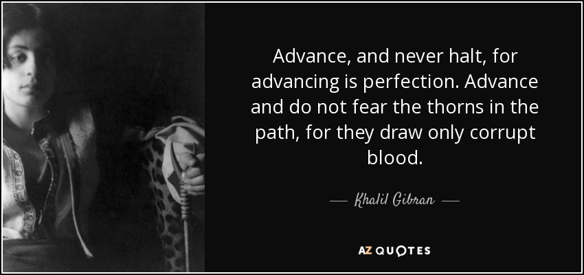 Advance, and never halt, for advancing is perfection. Advance and do not fear the thorns in the path, for they draw only corrupt blood. - Khalil Gibran