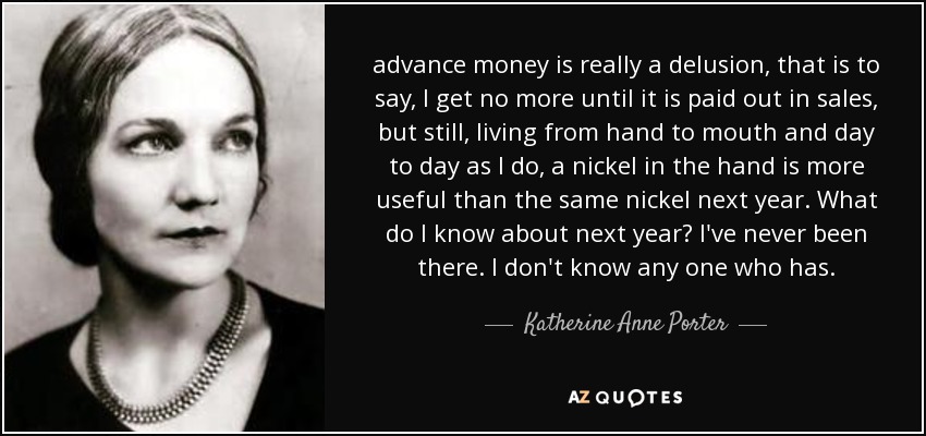 advance money is really a delusion, that is to say, I get no more until it is paid out in sales, but still, living from hand to mouth and day to day as I do, a nickel in the hand is more useful than the same nickel next year. What do I know about next year? I've never been there. I don't know any one who has. - Katherine Anne Porter