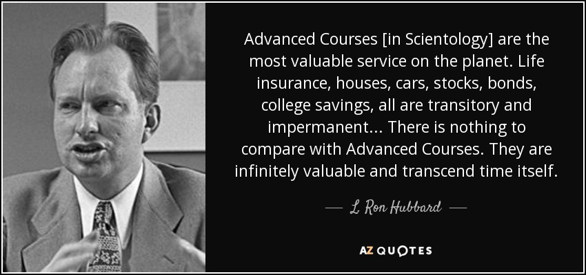 Advanced Courses [in Scientology] are the most valuable service on the planet. Life insurance, houses, cars, stocks, bonds, college savings, all are transitory and impermanent... There is nothing to compare with Advanced Courses. They are infinitely valuable and transcend time itself. - L. Ron Hubbard