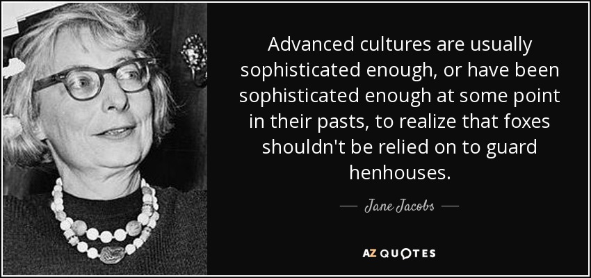 Advanced cultures are usually sophisticated enough, or have been sophisticated enough at some point in their pasts, to realize that foxes shouldn't be relied on to guard henhouses. - Jane Jacobs