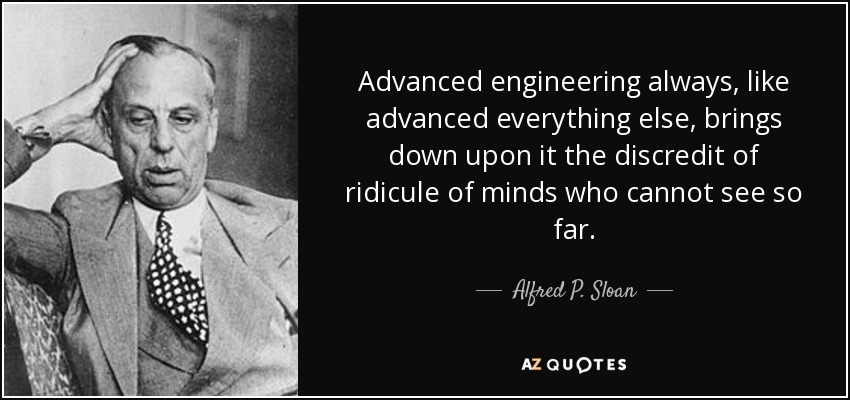 Advanced engineering always, like advanced everything else, brings down upon it the discredit of ridicule of minds who cannot see so far. - Alfred P. Sloan