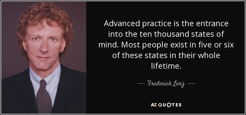 Advanced practice is the entrance into the ten thousand states of mind. Most people exist in five or six of these states in their whole lifetime. - Frederick Lenz