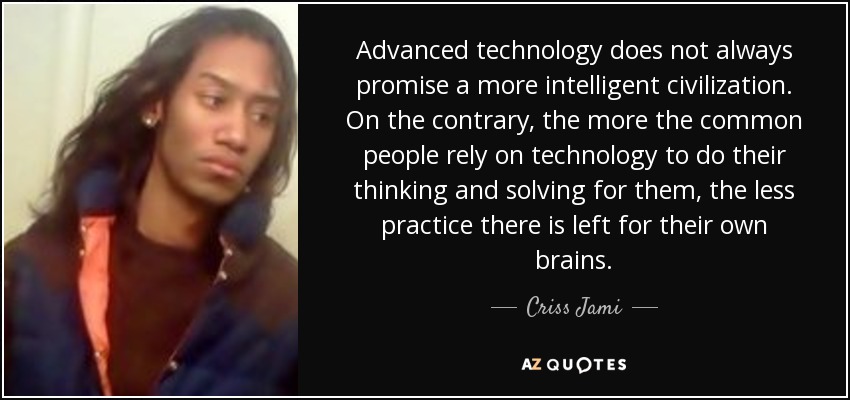 Advanced technology does not always promise a more intelligent civilization. On the contrary, the more the common people rely on technology to do their thinking and solving for them, the less practice there is left for their own brains. - Criss Jami