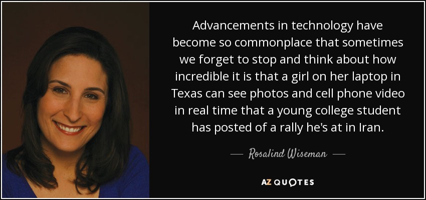 Advancements in technology have become so commonplace that sometimes we forget to stop and think about how incredible it is that a girl on her laptop in Texas can see photos and cell phone video in real time that a young college student has posted of a rally he's at in Iran. - Rosalind Wiseman