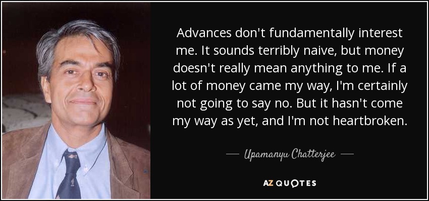 Advances don't fundamentally interest me. It sounds terribly naive, but money doesn't really mean anything to me. If a lot of money came my way, I'm certainly not going to say no. But it hasn't come my way as yet, and I'm not heartbroken. - Upamanyu Chatterjee