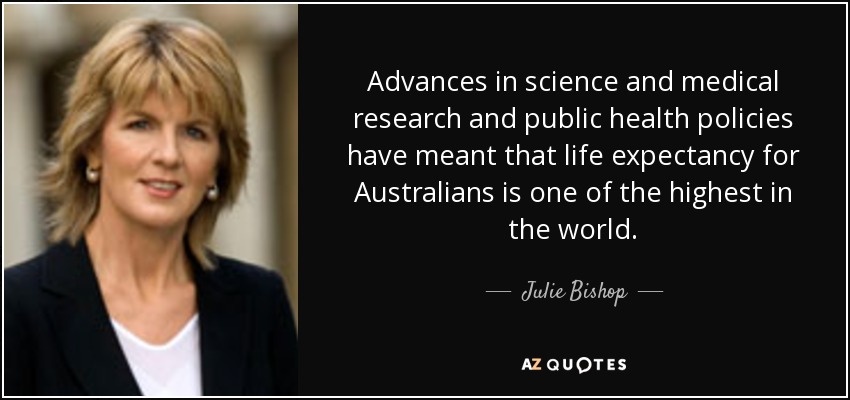 Advances in science and medical research and public health policies have meant that life expectancy for Australians is one of the highest in the world. - Julie Bishop