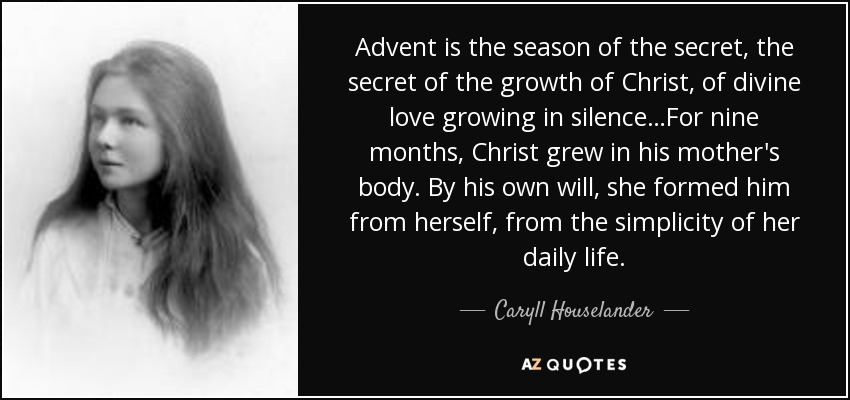 Advent is the season of the secret, the secret of the growth of Christ, of divine love growing in silence…For nine months, Christ grew in his mother's body. By his own will, she formed him from herself, from the simplicity of her daily life. - Caryll Houselander