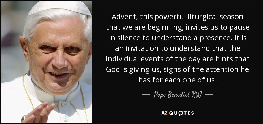 Advent, this powerful liturgical season that we are beginning, invites us to pause in silence to understand a presence. It is an invitation to understand that the individual events of the day are hints that God is giving us, signs of the attention he has for each one of us. - Pope Benedict XVI