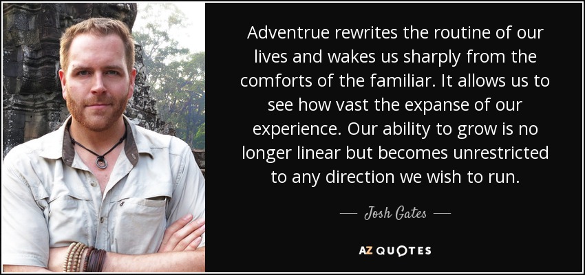 Adventrue rewrites the routine of our lives and wakes us sharply from the comforts of the familiar. It allows us to see how vast the expanse of our experience. Our ability to grow is no longer linear but becomes unrestricted to any direction we wish to run. - Josh Gates