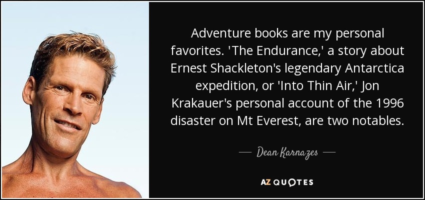 Adventure books are my personal favorites. 'The Endurance,' a story about Ernest Shackleton's legendary Antarctica expedition, or 'Into Thin Air,' Jon Krakauer's personal account of the 1996 disaster on Mt Everest, are two notables. - Dean Karnazes