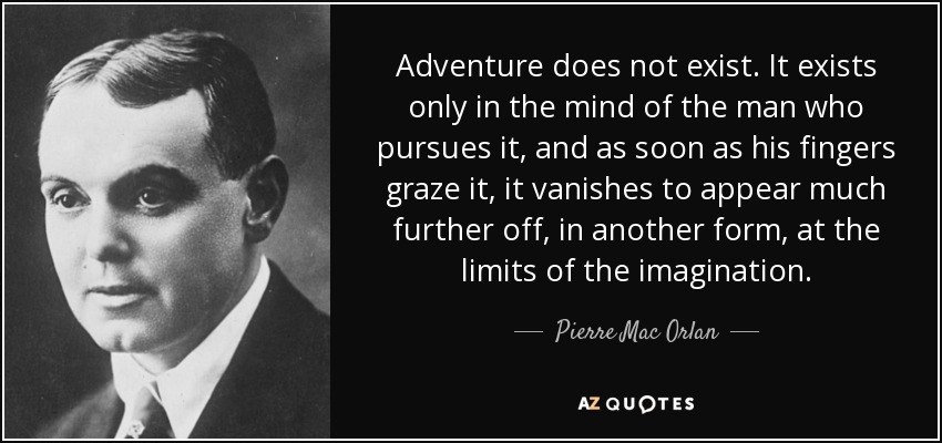 Adventure does not exist. It exists only in the mind of the man who pursues it, and as soon as his fingers graze it, it vanishes to appear much further off, in another form, at the limits of the imagination. - Pierre Mac Orlan