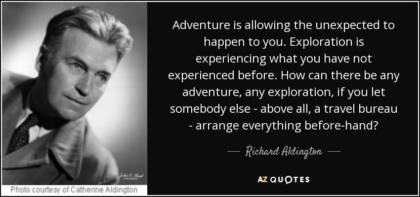 Adventure is allowing the unexpected to happen to you. Exploration is experiencing what you have not experienced before. How can there be any adventure, any exploration, if you let somebody else - above all, a travel bureau - arrange everything before-hand? - Richard Aldington