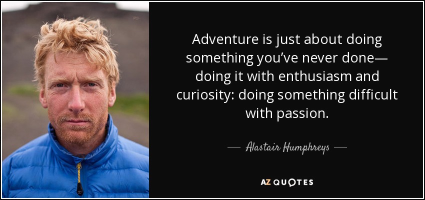 Adventure is just about doing something you’ve never done— doing it with enthusiasm and curiosity: doing something difficult with passion. - Alastair Humphreys