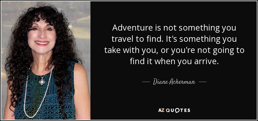 Adventure is not something you travel to find. It's something you take with you, or you're not going to find it when you arrive. - Diane Ackerman