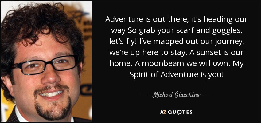 Adventure is out there, it’s heading our way So grab your scarf and goggles, let’s fly! I’ve mapped out our journey, we’re up here to stay. A sunset is our home. A moonbeam we will own. My Spirit of Adventure is you! - Michael Giacchino