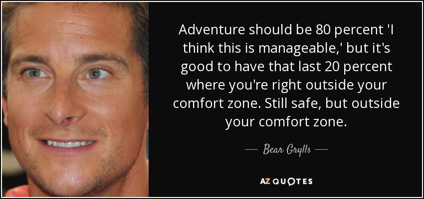 Adventure should be 80 percent 'I think this is manageable,' but it's good to have that last 20 percent where you're right outside your comfort zone. Still safe, but outside your comfort zone. - Bear Grylls