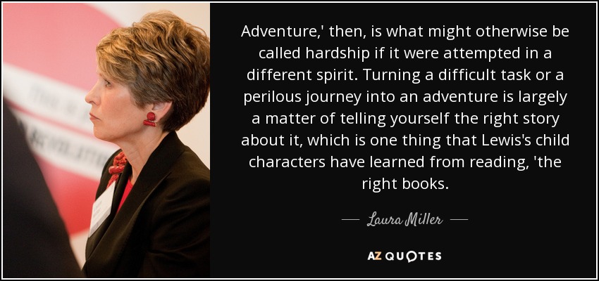 Adventure,' then, is what might otherwise be called hardship if it were attempted in a different spirit. Turning a difficult task or a perilous journey into an adventure is largely a matter of telling yourself the right story about it, which is one thing that Lewis's child characters have learned from reading, 'the right books. - Laura Miller