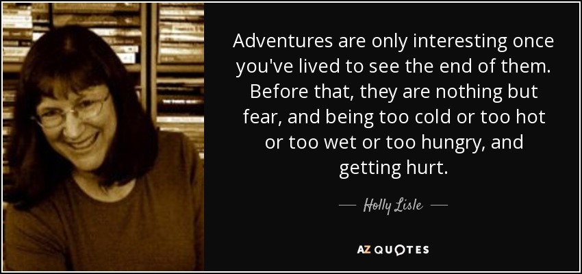 Adventures are only interesting once you've lived to see the end of them. Before that, they are nothing but fear, and being too cold or too hot or too wet or too hungry, and getting hurt. - Holly Lisle