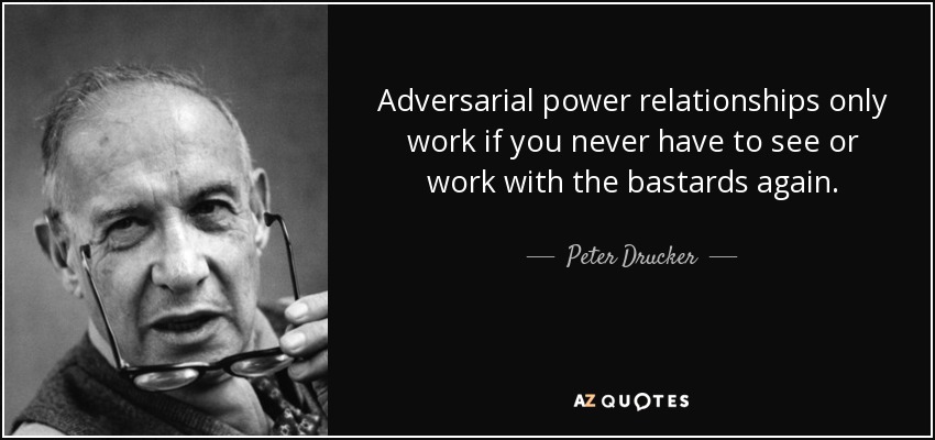 Adversarial power relationships only work if you never have to see or work with the bastards again. - Peter Drucker