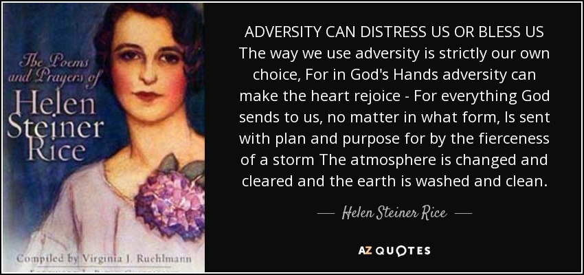 ADVERSITY CAN DISTRESS US OR BLESS US The way we use adversity is strictly our own choice, For in God's Hands adversity can make the heart rejoice - For everything God sends to us, no matter in what form, Is sent with plan and purpose for by the fierceness of a storm The atmosphere is changed and cleared and the earth is washed and clean. - Helen Steiner Rice