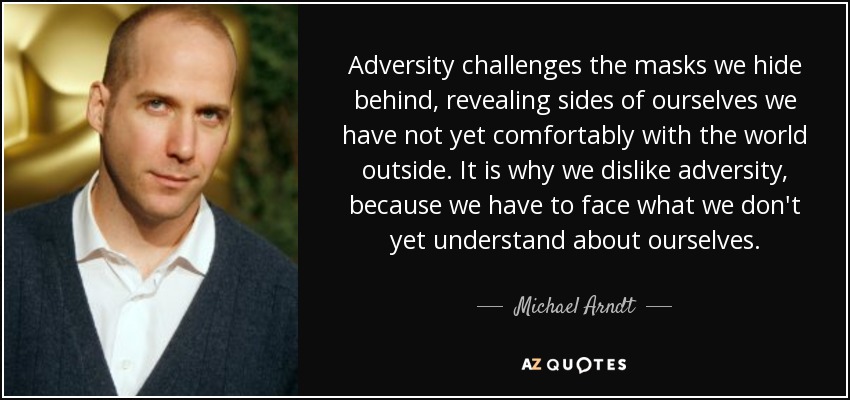 Adversity challenges the masks we hide behind, revealing sides of ourselves we have not yet comfortably with the world outside. It is why we dislike adversity, because we have to face what we don't yet understand about ourselves. - Michael Arndt